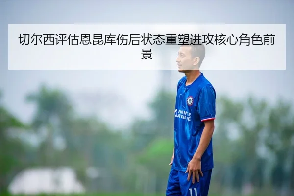 切尔西评估恩昆库伤后状态重塑进攻核心角色前景