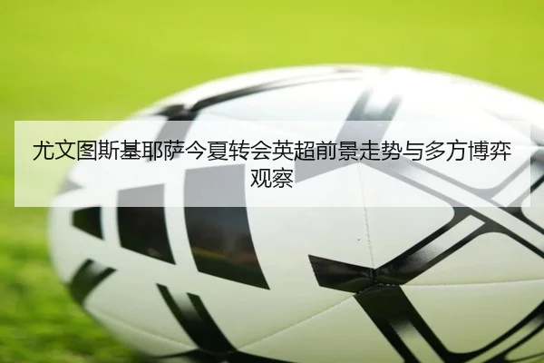 尤文图斯基耶萨今夏转会英超前景走势与多方博弈观察